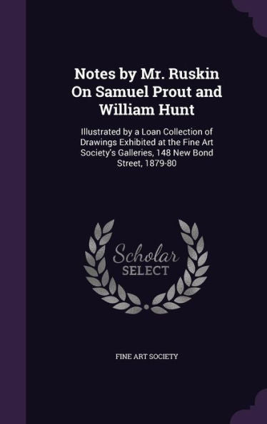 Notes By Mr. Ruskin On Samuel Prout And William Hunt: Illustrated By A Loan Collection Of Drawings Exhibited At The Fine Art Society's Galleries, 148 New Bond Street, 1879-80