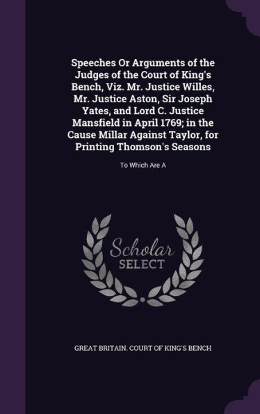 Speeches Or Arguments Of The Judges Of The Court Of King's Bench, Viz. Mr. Justice Willes, Mr. Justice Aston, Sir Joseph Yates, And Lord C. Justice ... Printing Thomson's Seasons: To Which Are A