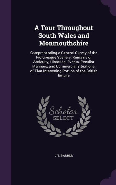 A Tour Throughout South Wales And Monmouthshire: Comprehending A General Survey Of The Picturesque Scenery, Remains Of Antiquity, Historical Events, ... Interesting Portion Of The British Empire