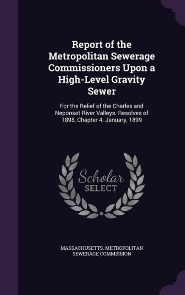 Report Of The Metropolitan Sewerage Commissioners Upon A High-Level Gravity Sewer: For The Relief Of The Charles And Neponset River Valleys. Resolves Of 1898, Chapter 4. January, 1899