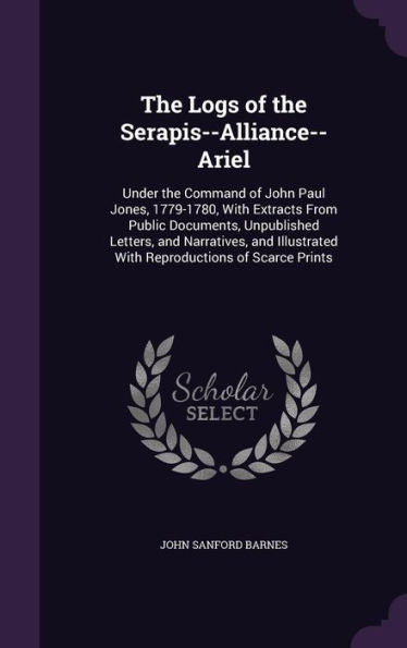 The Logs Of The Serapis--Alliance--Ariel: Under The Command Of John Paul Jones, 1779-1780, With Extracts From Public Documents, Unpublished Letters, ... With Reproductions Of Scarce Prints