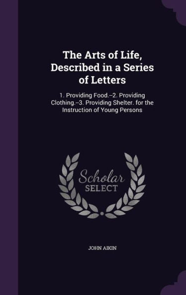 The Arts Of Life, Described In A Series Of Letters: 1. Providing Food.--2. Providing Clothing.--3. Providing Shelter. For The Instruction Of Young Persons