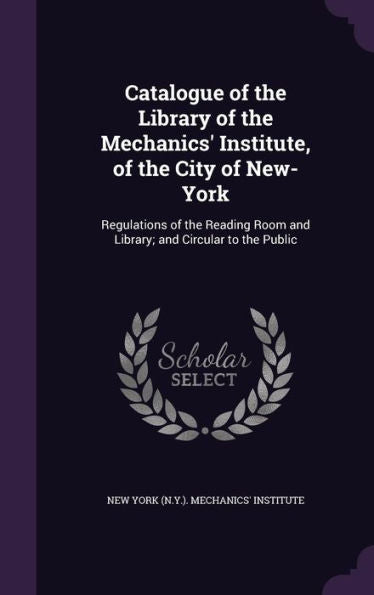 Catalogue Of The Library Of The Mechanics' Institute, Of The City Of New-York: Regulations Of The Reading Room And Library; And Circular To The Public