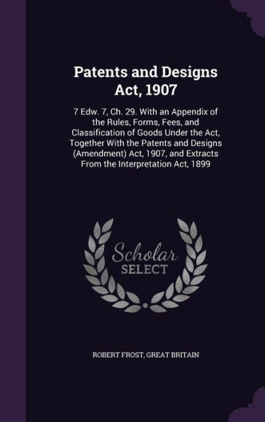 Patents And Designs Act, 1907: 7 Edw. 7, Ch. 29. With An Appendix Of The Rules, Forms, Fees, And Classification Of Goods Under The Act, Together With ... Extracts From The Interpretation Act, 1899