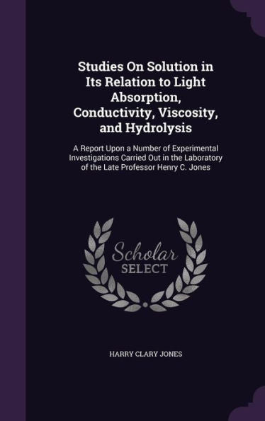 Studies On Solution In Its Relation To Light Absorption, Conductivity, Viscosity, And Hydrolysis: A Report Upon A Number Of Experimental ... Of The Late Professor Henry C. Jones