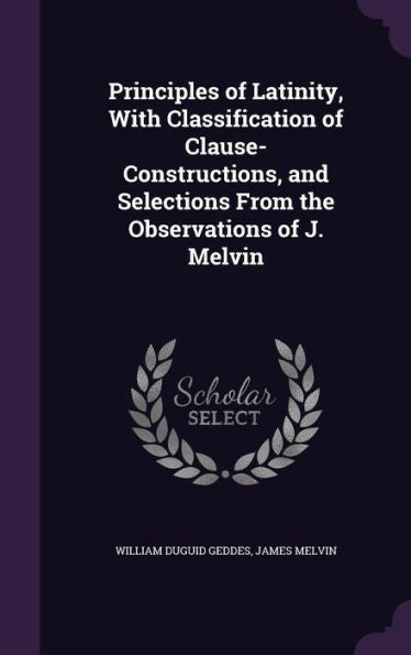 Principles Of Latinity, With Classification Of Clause-Constructions, And Selections From The Observations Of J. Melvin