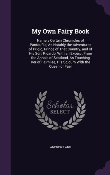 My Own Fairy Book: Namely Certain Chronicles Of Pantouflia, As Notably The Adventures Of Prigio, Prince Of That Country, And Of His Son, Ricardo, With ... Fairnilee, His Sojourn With The Queen Of Faer