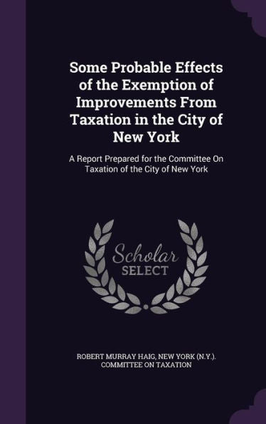 Some Probable Effects Of The Exemption Of Improvements From Taxation In The City Of New York: A Report Prepared For The Committee On Taxation Of The City Of New York