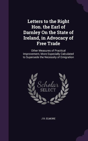 Letters To The Right Hon. The Earl Of Darnley On The State Of Ireland, In Advocacy Of Free Trade: Other Measures Of Practical Improvement, More ... To Supersede The Necessity Of Emigration