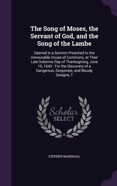 The Song Of Moses, The Servant Of God, And The Song Of The Lambe: Opened In A Sermon Preached To The Honourable House Of Commons, At Their Late ... A Dangerous, Desperate, And Bloudy Designe, T