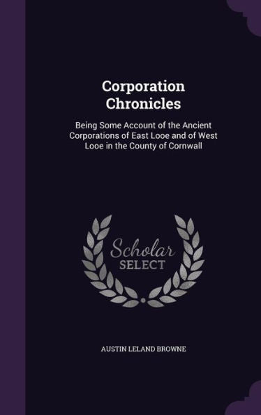 Corporation Chronicles: Being Some Account Of The Ancient Corporations Of East Looe And Of West Looe In The County Of Cornwall
