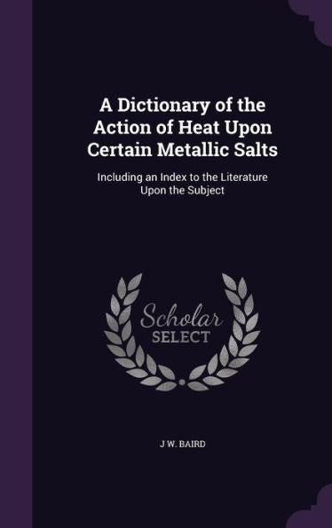 A Dictionary Of The Action Of Heat Upon Certain Metallic Salts: Including An Index To The Literature Upon The Subject