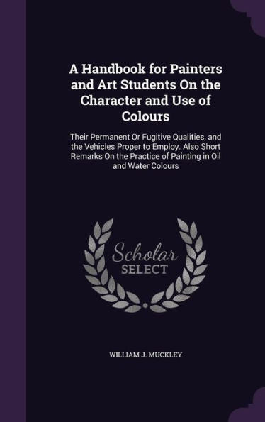 A Handbook For Painters And Art Students On The Character And Use Of Colours: Their Permanent Or Fugitive Qualities, And The Vehicles Proper To ... Practice Of Painting In Oil And Water Colours