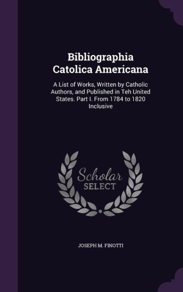 Bibliographia Catolica Americana: A List Of Works, Written By Catholic Authors, And Published In Teh United States. Part I. From 1784 To 1820 Inclusive