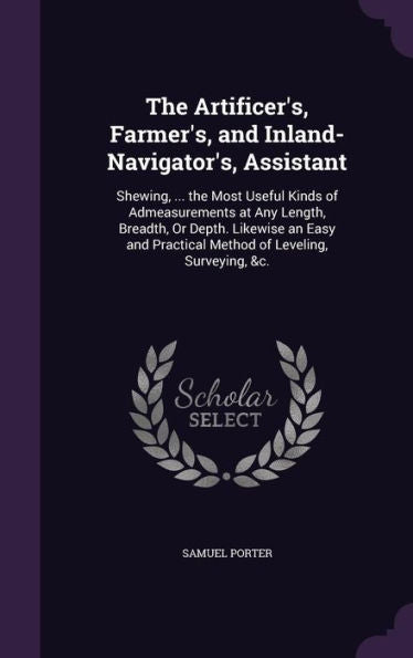 The Artificer's, Farmer's, And Inland-Navigator's, Assistant: Shewing, ... The Most Useful Kinds Of Admeasurements At Any Length, Breadth, Or Depth. ... Practical Method Of Leveling, Surveying, &C.
