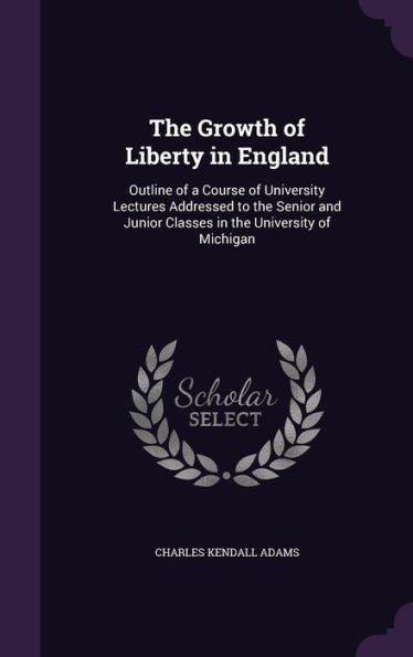 The Growth Of Liberty In England: Outline Of A Course Of University Lectures Addressed To The Senior And Junior Classes In The University Of Michigan