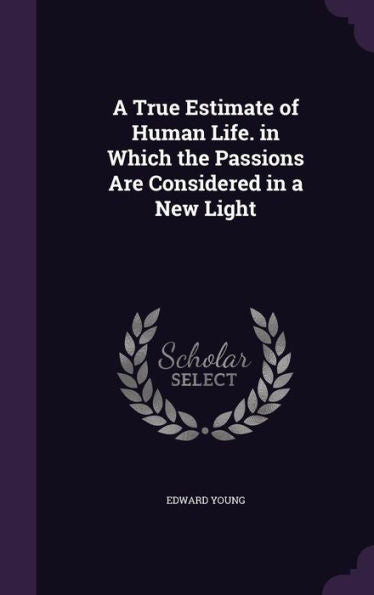 A True Estimate Of Human Life. In Which The Passions Are Considered In A New Light