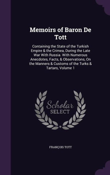 Memoirs Of Baron De Tott: Containing The State Of The Turkish Empire & The Crimea, During The Late War With Russia. With Numerous Anecdotes, Facts, & ... & Customs Of The Turks & Tartars, Volume 1