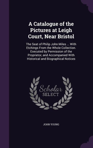 A Catalogue Of The Pictures At Leigh Court, Near Bristol: The Seat Of Philip John Miles ... With Etchings From The Whole Collection. Executed By ... With Historical And Biographical Notices