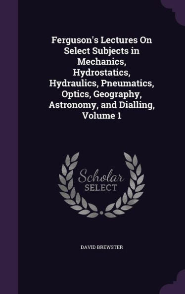 Ferguson's Lectures On Select Subjects In Mechanics, Hydrostatics, Hydraulics, Pneumatics, Optics, Geography, Astronomy, And Dialling, Volume 1