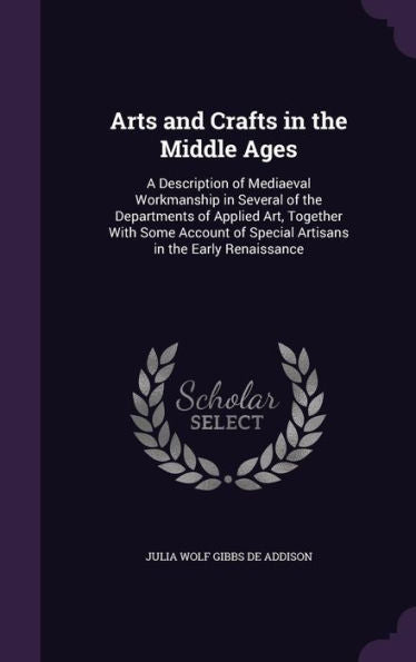 Arts And Crafts In The Middle Ages: A Description Of Mediaeval Workmanship In Several Of The Departments Of Applied Art, Together With Some Account Of Special Artisans In The Early Renaissance