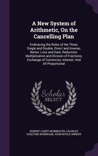 A New System Of Arithmetic, On The Cancelling Plan: Embracing The Rules Of The Three, Single And Double, Direct And Inverse; Barter; Loss And Gain; ... Of Currencies; Interest: And All Proportional
