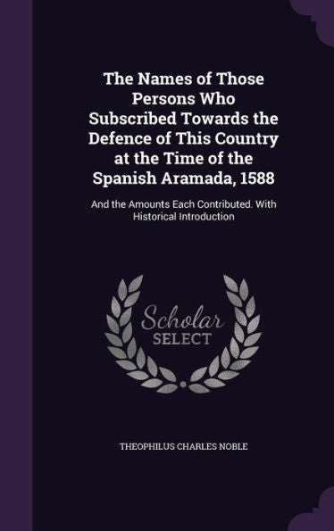 The Names Of Those Persons Who Subscribed Towards The Defence Of This Country At The Time Of The Spanish Aramada, 1588: And The Amounts Each Contributed. With Historical Introduction