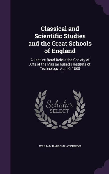 Classical And Scientific Studies And The Great Schools Of England: A Lecture Read Before The Society Of Arts Of The Massachusetts Institute Of Technology, April 6, 1865