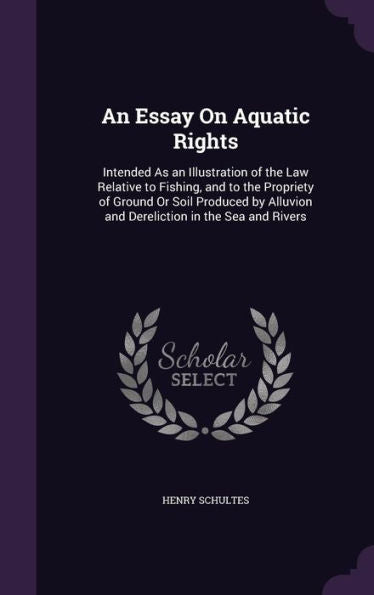 An Essay On Aquatic Rights: Intended As An Illustration Of The Law Relative To Fishing, And To The Propriety Of Ground Or Soil Produced By Alluvion And Dereliction In The Sea And Rivers