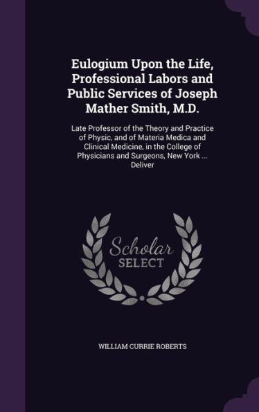 Eulogium Upon The Life, Professional Labors And Public Services Of Joseph Mather Smith, M.D.: Late Professor Of The Theory And Practice Of Physic, And ... Physicians And Surgeons, New York ... Deliver