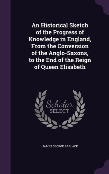 An Historical Sketch Of The Progress Of Knowledge In England, From The Conversion Of The Anglo-Saxons, To The End Of The Reign Of Queen Elisabeth