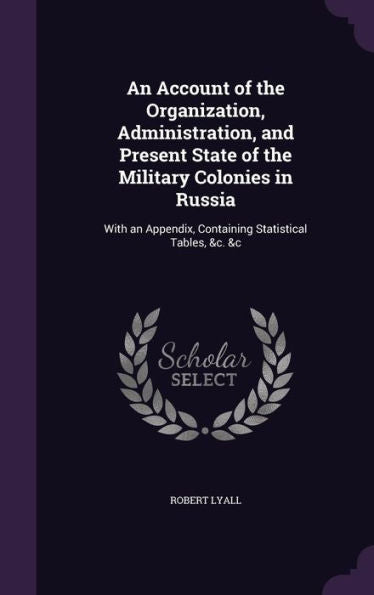 An Account Of The Organization, Administration, And Present State Of The Military Colonies In Russia: With An Appendix, Containing Statistical Tables, &C. &C