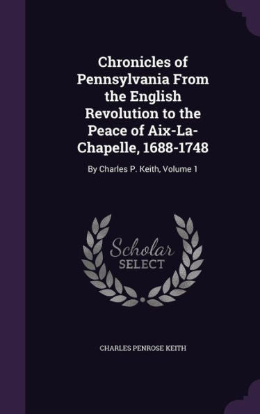 Chronicles Of Pennsylvania From The English Revolution To The Peace Of Aix-La-Chapelle, 1688-1748: By Charles P. Keith, Volume 1
