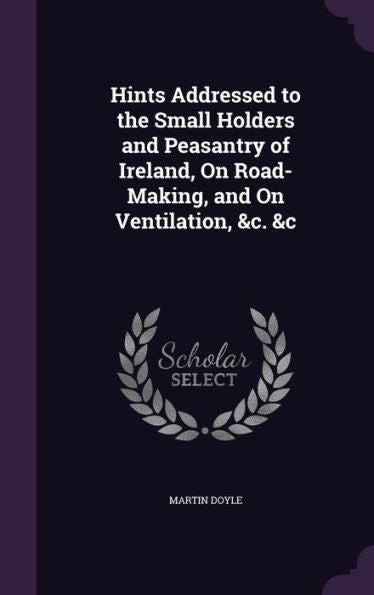Hints Addressed To The Small Holders And Peasantry Of Ireland, On Road-Making, And On Ventilation, &C. &C