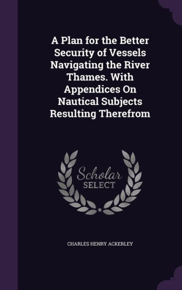 A Plan For The Better Security Of Vessels Navigating The River Thames. With Appendices On Nautical Subjects Resulting Therefrom