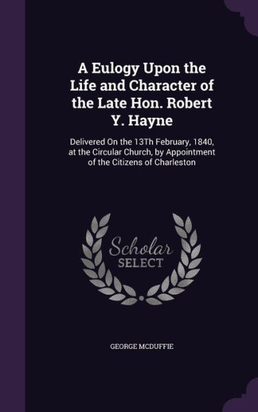 A Eulogy Upon The Life And Character Of The Late Hon. Robert Y. Hayne: Delivered On The 13Th February, 1840, At The Circular Church, By Appointment Of The Citizens Of Charleston