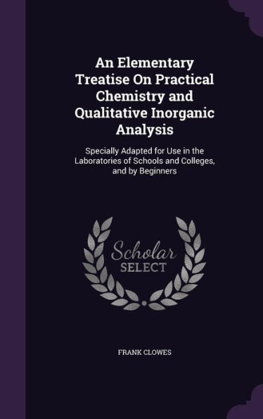 An Elementary Treatise On Practical Chemistry And Qualitative Inorganic Analysis: Specially Adapted For Use In The Laboratories Of Schools And Colleges, And By Beginners