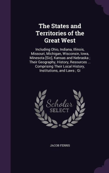The States And Territories Of The Great West: Including Ohio, Indiana, Illinois, Missouri, Michigan, Wisconsin, Iowa, Minesota [Sic], Kansas And ... Local History, Institutions, And Laws; Gi