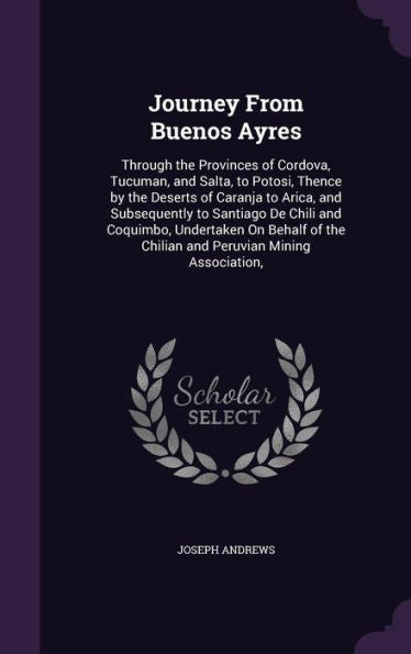 Journey From Buenos Ayres: Through The Provinces Of Cordova, Tucuman, And Salta, To Potosi, Thence By The Deserts Of Caranja To Arica, And ... The Chilian And Peruvian Mining Association,