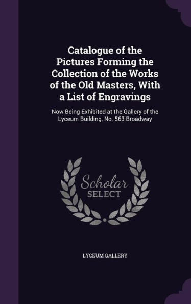 Catalogue Of The Pictures Forming The Collection Of The Works Of The Old Masters, With A List Of Engravings: Now Being Exhibited At The Gallery Of The Lyceum Building, No. 563 Broadway