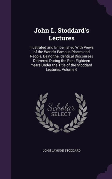 John L. Stoddard's Lectures: Illustrated And Embellished With Views Of The World's Famous Places And People, Being The Identical Discourses Delivered ... The Title Of The Stoddard Lectures, Volume 6