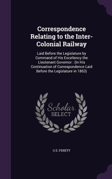 Correspondence Relating To The Inter-Colonial Railway: Laid Before The Legislature By Command Of His Excellency The Lieutenant Governor: (In His ... Laid Before The Legislature In 1863)