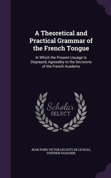 A Theoretical And Practical Grammar Of The French Tongue: In Which The Present Usuage Is Displayed, Agreeably To The Decisions Of The French Academy