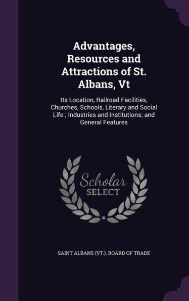 Advantages, Resources And Attractions Of St. Albans, Vt: Its Location, Railroad Facilities, Churches, Schools, Literary And Social Life; Industries And Institutions; And General Features