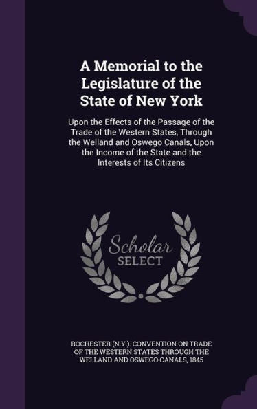 A Memorial To The Legislature Of The State Of New York: Upon The Effects Of The Passage Of The Trade Of The Western States, Through The Welland And ... The State And The Interests Of Its Citizens