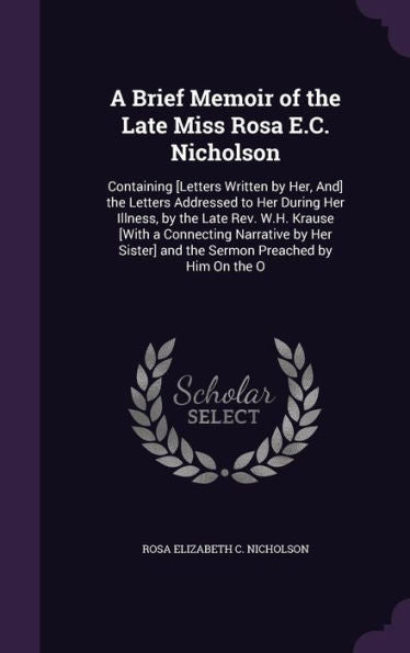 A Brief Memoir Of The Late Miss Rosa E.C. Nicholson: Containing [Letters Written By Her, And] The Letters Addressed To Her During Her Illness, By The ... And The Sermon Preached By Him On The O