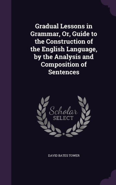 Gradual Lessons In Grammar, Or, Guide To The Construction Of The English Language, By The Analysis And Composition Of Sentences