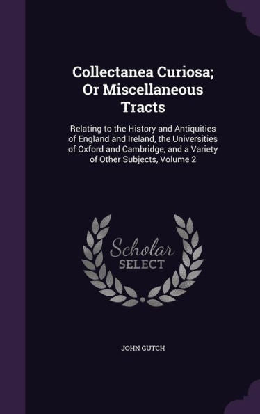 Collectanea Curiosa; Or Miscellaneous Tracts: Relating To The History And Antiquities Of England And Ireland, The Universities Of Oxford And Cambridge, And A Variety Of Other Subjects, Volume 2