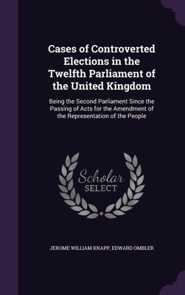 Cases Of Controverted Elections In The Twelfth Parliament Of The United Kingdom: Being The Second Parliament Since The Passing Of Acts For The Amendment Of The Representation Of The People