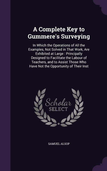 A Complete Key To Gummere's Surveying: In Which The Operations Of All The Examples, Not Solved In That Work, Are Exhibited At Large: Principally ... Who Have Not The Opportunity Of Their Inst
